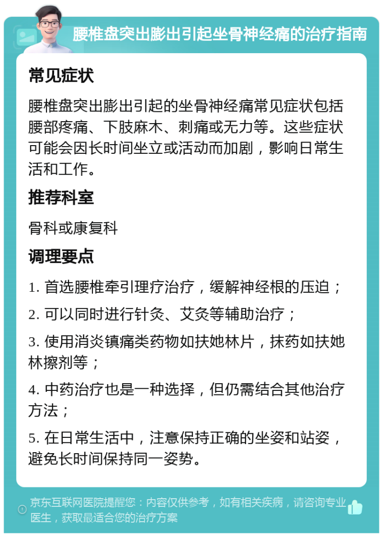 腰椎盘突出膨出引起坐骨神经痛的治疗指南 常见症状 腰椎盘突出膨出引起的坐骨神经痛常见症状包括腰部疼痛、下肢麻木、刺痛或无力等。这些症状可能会因长时间坐立或活动而加剧，影响日常生活和工作。 推荐科室 骨科或康复科 调理要点 1. 首选腰椎牵引理疗治疗，缓解神经根的压迫； 2. 可以同时进行针灸、艾灸等辅助治疗； 3. 使用消炎镇痛类药物如扶她林片，抹药如扶她林擦剂等； 4. 中药治疗也是一种选择，但仍需结合其他治疗方法； 5. 在日常生活中，注意保持正确的坐姿和站姿，避免长时间保持同一姿势。