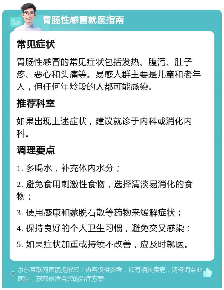 胃肠性感冒就医指南 常见症状 胃肠性感冒的常见症状包括发热、腹泻、肚子疼、恶心和头痛等。易感人群主要是儿童和老年人，但任何年龄段的人都可能感染。 推荐科室 如果出现上述症状，建议就诊于内科或消化内科。 调理要点 1. 多喝水，补充体内水分； 2. 避免食用刺激性食物，选择清淡易消化的食物； 3. 使用感康和蒙脱石散等药物来缓解症状； 4. 保持良好的个人卫生习惯，避免交叉感染； 5. 如果症状加重或持续不改善，应及时就医。