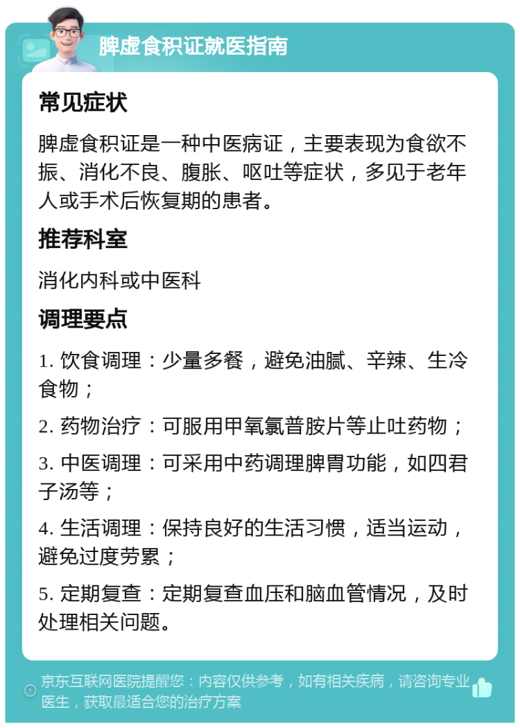 脾虚食积证就医指南 常见症状 脾虚食积证是一种中医病证，主要表现为食欲不振、消化不良、腹胀、呕吐等症状，多见于老年人或手术后恢复期的患者。 推荐科室 消化内科或中医科 调理要点 1. 饮食调理：少量多餐，避免油腻、辛辣、生冷食物； 2. 药物治疗：可服用甲氧氯普胺片等止吐药物； 3. 中医调理：可采用中药调理脾胃功能，如四君子汤等； 4. 生活调理：保持良好的生活习惯，适当运动，避免过度劳累； 5. 定期复查：定期复查血压和脑血管情况，及时处理相关问题。