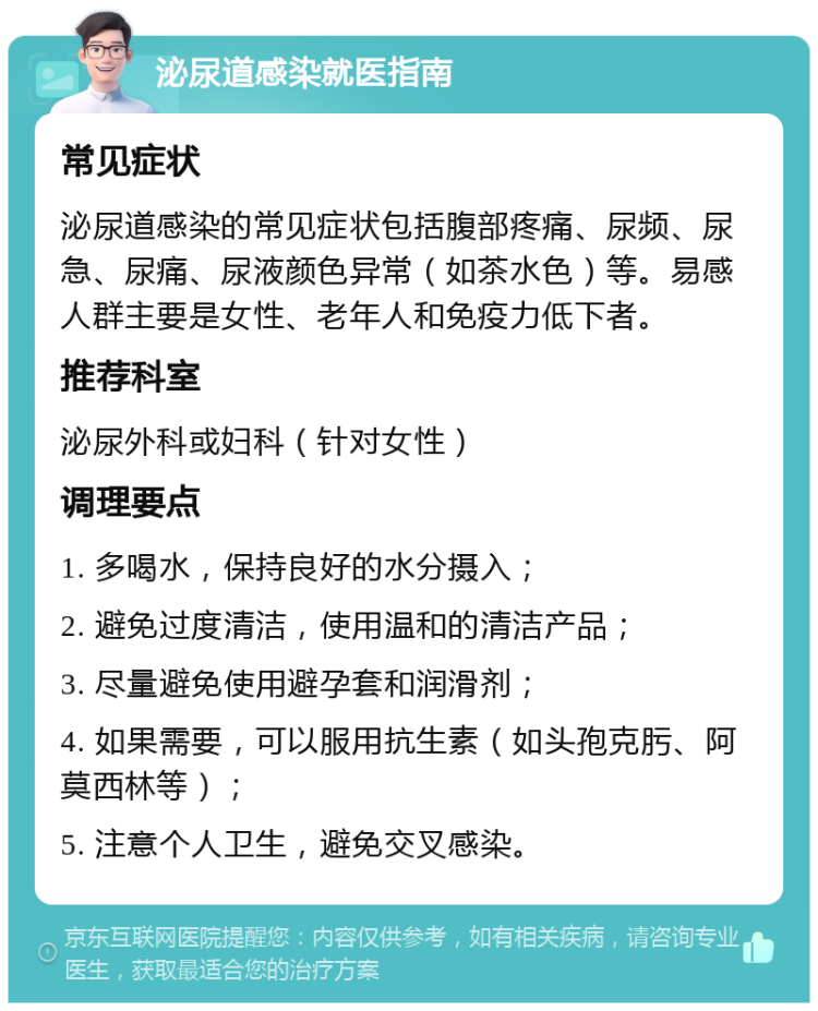 泌尿道感染就医指南 常见症状 泌尿道感染的常见症状包括腹部疼痛、尿频、尿急、尿痛、尿液颜色异常（如茶水色）等。易感人群主要是女性、老年人和免疫力低下者。 推荐科室 泌尿外科或妇科（针对女性） 调理要点 1. 多喝水，保持良好的水分摄入； 2. 避免过度清洁，使用温和的清洁产品； 3. 尽量避免使用避孕套和润滑剂； 4. 如果需要，可以服用抗生素（如头孢克肟、阿莫西林等）； 5. 注意个人卫生，避免交叉感染。