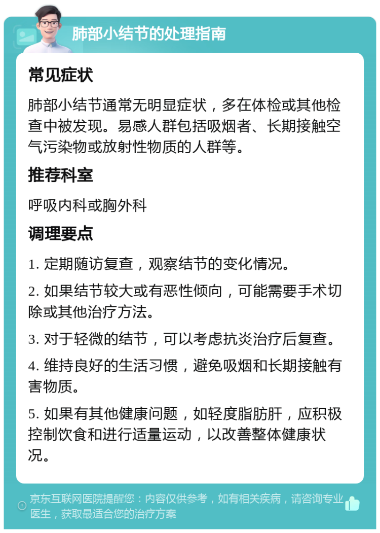 肺部小结节的处理指南 常见症状 肺部小结节通常无明显症状，多在体检或其他检查中被发现。易感人群包括吸烟者、长期接触空气污染物或放射性物质的人群等。 推荐科室 呼吸内科或胸外科 调理要点 1. 定期随访复查，观察结节的变化情况。 2. 如果结节较大或有恶性倾向，可能需要手术切除或其他治疗方法。 3. 对于轻微的结节，可以考虑抗炎治疗后复查。 4. 维持良好的生活习惯，避免吸烟和长期接触有害物质。 5. 如果有其他健康问题，如轻度脂肪肝，应积极控制饮食和进行适量运动，以改善整体健康状况。