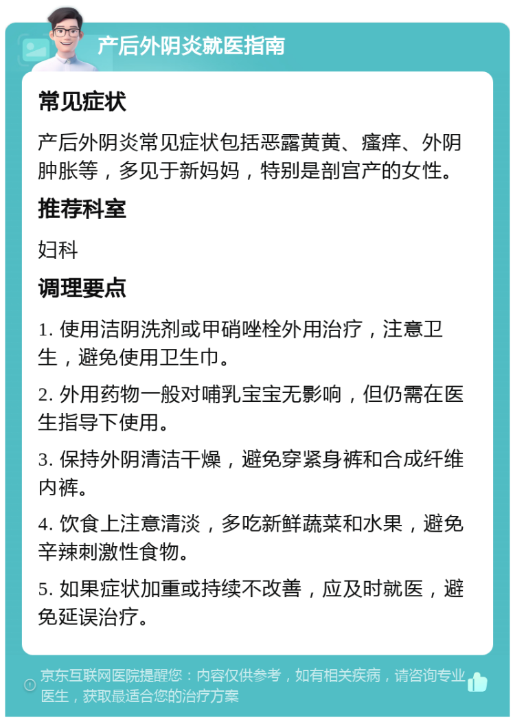 产后外阴炎就医指南 常见症状 产后外阴炎常见症状包括恶露黄黄、瘙痒、外阴肿胀等，多见于新妈妈，特别是剖宫产的女性。 推荐科室 妇科 调理要点 1. 使用洁阴洗剂或甲硝唑栓外用治疗，注意卫生，避免使用卫生巾。 2. 外用药物一般对哺乳宝宝无影响，但仍需在医生指导下使用。 3. 保持外阴清洁干燥，避免穿紧身裤和合成纤维内裤。 4. 饮食上注意清淡，多吃新鲜蔬菜和水果，避免辛辣刺激性食物。 5. 如果症状加重或持续不改善，应及时就医，避免延误治疗。