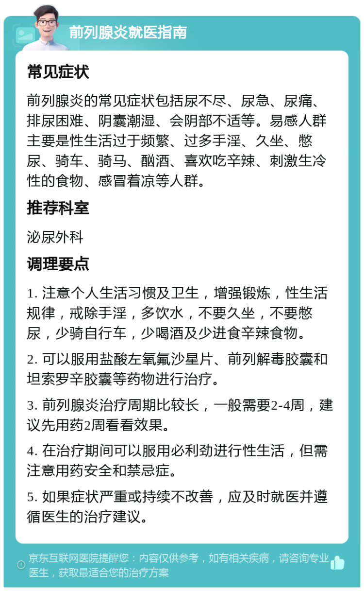 前列腺炎就医指南 常见症状 前列腺炎的常见症状包括尿不尽、尿急、尿痛、排尿困难、阴囊潮湿、会阴部不适等。易感人群主要是性生活过于频繁、过多手淫、久坐、憋尿、骑车、骑马、酗酒、喜欢吃辛辣、刺激生冷性的食物、感冒着凉等人群。 推荐科室 泌尿外科 调理要点 1. 注意个人生活习惯及卫生，增强锻炼，性生活规律，戒除手淫，多饮水，不要久坐，不要憋尿，少骑自行车，少喝酒及少进食辛辣食物。 2. 可以服用盐酸左氧氟沙星片、前列解毒胶囊和坦索罗辛胶囊等药物进行治疗。 3. 前列腺炎治疗周期比较长，一般需要2-4周，建议先用药2周看看效果。 4. 在治疗期间可以服用必利劲进行性生活，但需注意用药安全和禁忌症。 5. 如果症状严重或持续不改善，应及时就医并遵循医生的治疗建议。