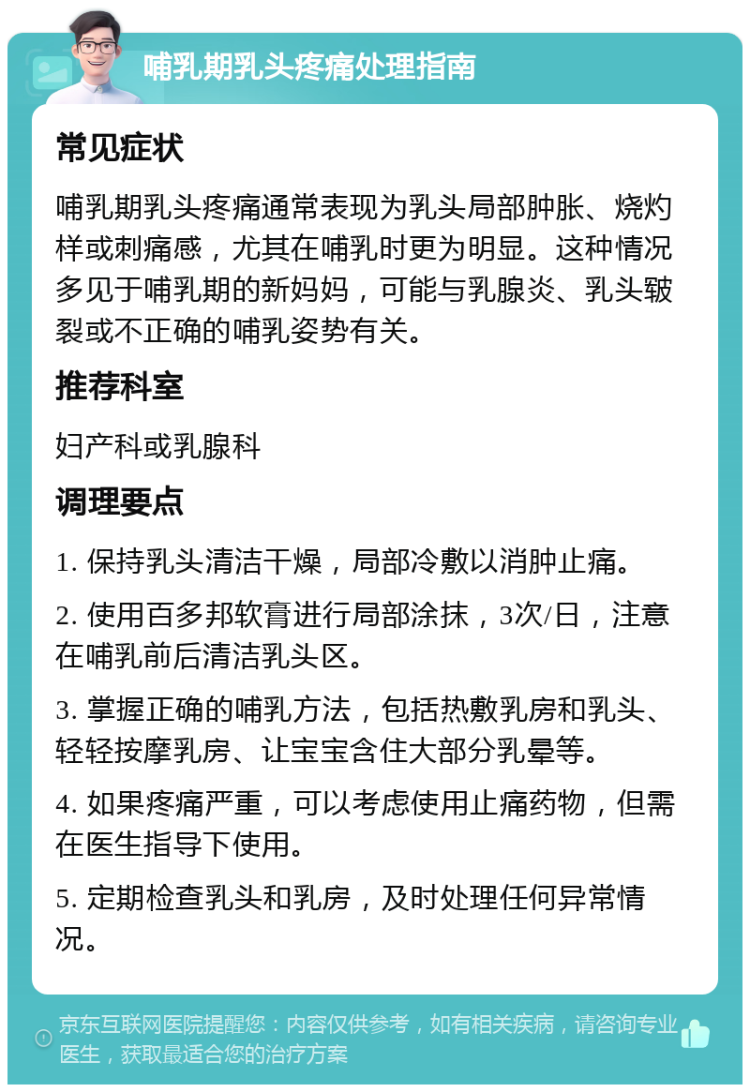 哺乳期乳头疼痛处理指南 常见症状 哺乳期乳头疼痛通常表现为乳头局部肿胀、烧灼样或刺痛感，尤其在哺乳时更为明显。这种情况多见于哺乳期的新妈妈，可能与乳腺炎、乳头皲裂或不正确的哺乳姿势有关。 推荐科室 妇产科或乳腺科 调理要点 1. 保持乳头清洁干燥，局部冷敷以消肿止痛。 2. 使用百多邦软膏进行局部涂抹，3次/日，注意在哺乳前后清洁乳头区。 3. 掌握正确的哺乳方法，包括热敷乳房和乳头、轻轻按摩乳房、让宝宝含住大部分乳晕等。 4. 如果疼痛严重，可以考虑使用止痛药物，但需在医生指导下使用。 5. 定期检查乳头和乳房，及时处理任何异常情况。