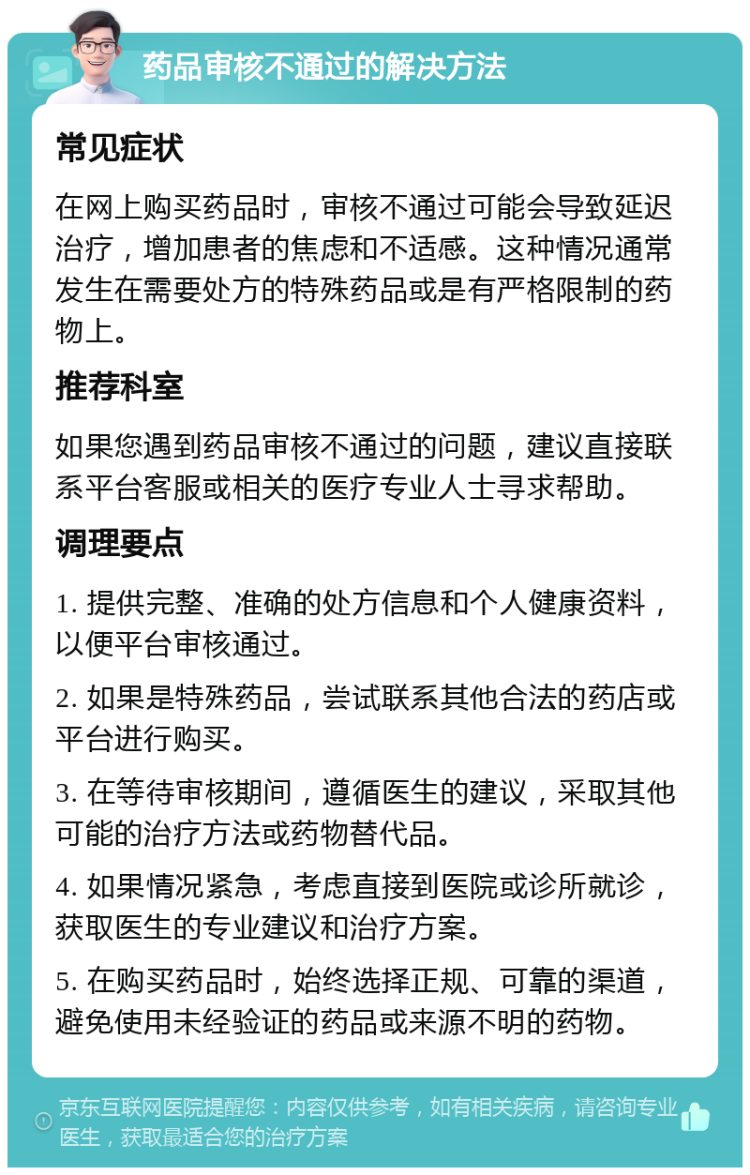 药品审核不通过的解决方法 常见症状 在网上购买药品时，审核不通过可能会导致延迟治疗，增加患者的焦虑和不适感。这种情况通常发生在需要处方的特殊药品或是有严格限制的药物上。 推荐科室 如果您遇到药品审核不通过的问题，建议直接联系平台客服或相关的医疗专业人士寻求帮助。 调理要点 1. 提供完整、准确的处方信息和个人健康资料，以便平台审核通过。 2. 如果是特殊药品，尝试联系其他合法的药店或平台进行购买。 3. 在等待审核期间，遵循医生的建议，采取其他可能的治疗方法或药物替代品。 4. 如果情况紧急，考虑直接到医院或诊所就诊，获取医生的专业建议和治疗方案。 5. 在购买药品时，始终选择正规、可靠的渠道，避免使用未经验证的药品或来源不明的药物。