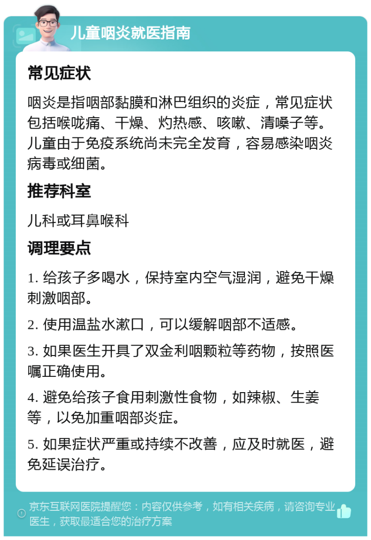 儿童咽炎就医指南 常见症状 咽炎是指咽部黏膜和淋巴组织的炎症，常见症状包括喉咙痛、干燥、灼热感、咳嗽、清嗓子等。儿童由于免疫系统尚未完全发育，容易感染咽炎病毒或细菌。 推荐科室 儿科或耳鼻喉科 调理要点 1. 给孩子多喝水，保持室内空气湿润，避免干燥刺激咽部。 2. 使用温盐水漱口，可以缓解咽部不适感。 3. 如果医生开具了双金利咽颗粒等药物，按照医嘱正确使用。 4. 避免给孩子食用刺激性食物，如辣椒、生姜等，以免加重咽部炎症。 5. 如果症状严重或持续不改善，应及时就医，避免延误治疗。