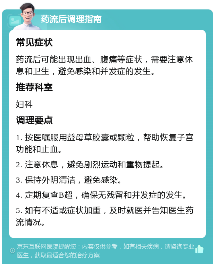 药流后调理指南 常见症状 药流后可能出现出血、腹痛等症状，需要注意休息和卫生，避免感染和并发症的发生。 推荐科室 妇科 调理要点 1. 按医嘱服用益母草胶囊或颗粒，帮助恢复子宫功能和止血。 2. 注意休息，避免剧烈运动和重物提起。 3. 保持外阴清洁，避免感染。 4. 定期复查B超，确保无残留和并发症的发生。 5. 如有不适或症状加重，及时就医并告知医生药流情况。