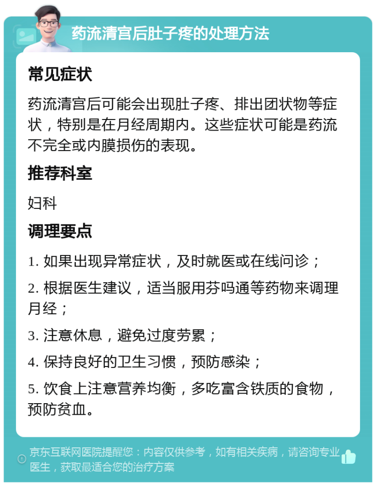 药流清宫后肚子疼的处理方法 常见症状 药流清宫后可能会出现肚子疼、排出团状物等症状，特别是在月经周期内。这些症状可能是药流不完全或内膜损伤的表现。 推荐科室 妇科 调理要点 1. 如果出现异常症状，及时就医或在线问诊； 2. 根据医生建议，适当服用芬吗通等药物来调理月经； 3. 注意休息，避免过度劳累； 4. 保持良好的卫生习惯，预防感染； 5. 饮食上注意营养均衡，多吃富含铁质的食物，预防贫血。