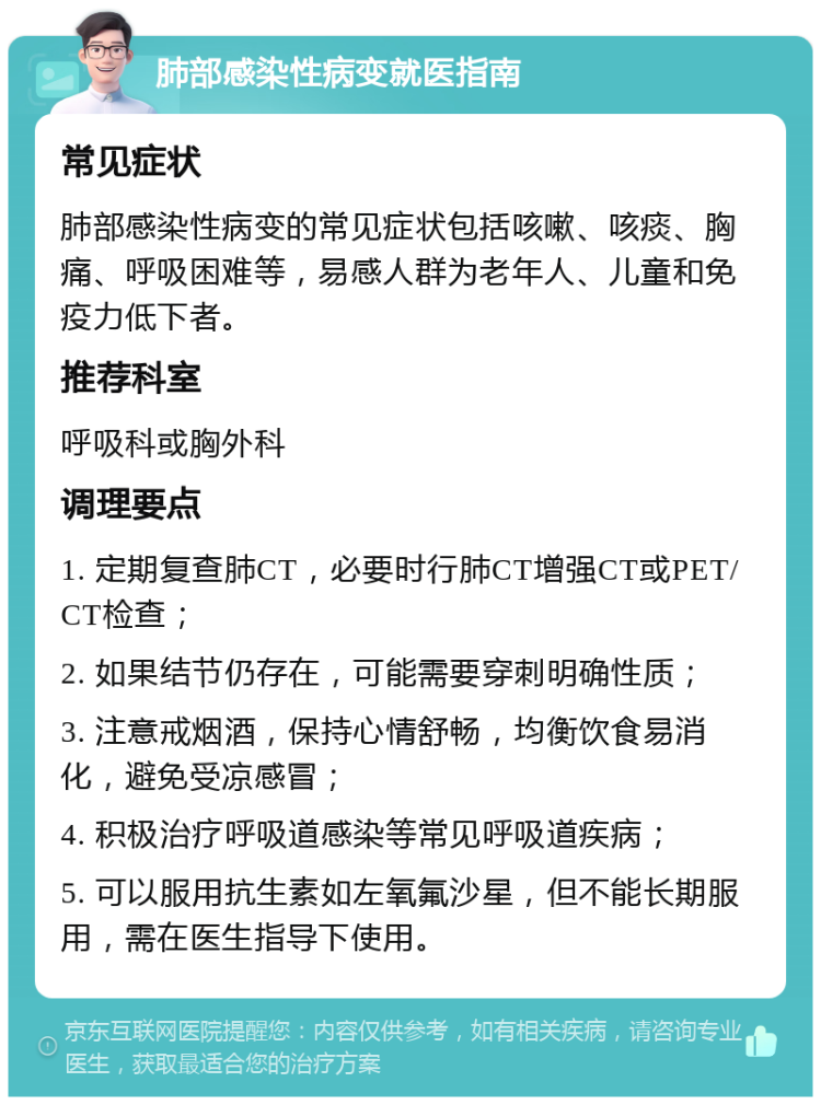 肺部感染性病变就医指南 常见症状 肺部感染性病变的常见症状包括咳嗽、咳痰、胸痛、呼吸困难等，易感人群为老年人、儿童和免疫力低下者。 推荐科室 呼吸科或胸外科 调理要点 1. 定期复查肺CT，必要时行肺CT增强CT或PET/CT检查； 2. 如果结节仍存在，可能需要穿刺明确性质； 3. 注意戒烟酒，保持心情舒畅，均衡饮食易消化，避免受凉感冒； 4. 积极治疗呼吸道感染等常见呼吸道疾病； 5. 可以服用抗生素如左氧氟沙星，但不能长期服用，需在医生指导下使用。