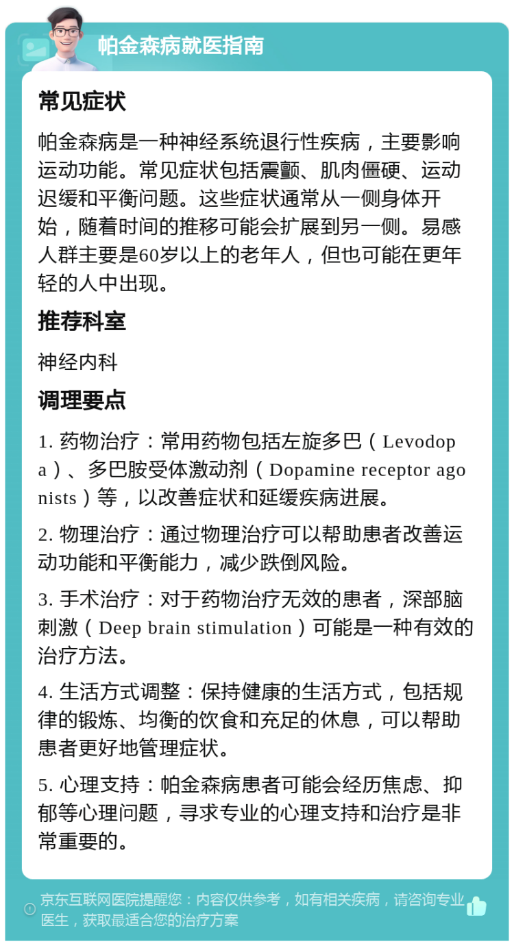 帕金森病就医指南 常见症状 帕金森病是一种神经系统退行性疾病，主要影响运动功能。常见症状包括震颤、肌肉僵硬、运动迟缓和平衡问题。这些症状通常从一侧身体开始，随着时间的推移可能会扩展到另一侧。易感人群主要是60岁以上的老年人，但也可能在更年轻的人中出现。 推荐科室 神经内科 调理要点 1. 药物治疗：常用药物包括左旋多巴（Levodopa）、多巴胺受体激动剂（Dopamine receptor agonists）等，以改善症状和延缓疾病进展。 2. 物理治疗：通过物理治疗可以帮助患者改善运动功能和平衡能力，减少跌倒风险。 3. 手术治疗：对于药物治疗无效的患者，深部脑刺激（Deep brain stimulation）可能是一种有效的治疗方法。 4. 生活方式调整：保持健康的生活方式，包括规律的锻炼、均衡的饮食和充足的休息，可以帮助患者更好地管理症状。 5. 心理支持：帕金森病患者可能会经历焦虑、抑郁等心理问题，寻求专业的心理支持和治疗是非常重要的。