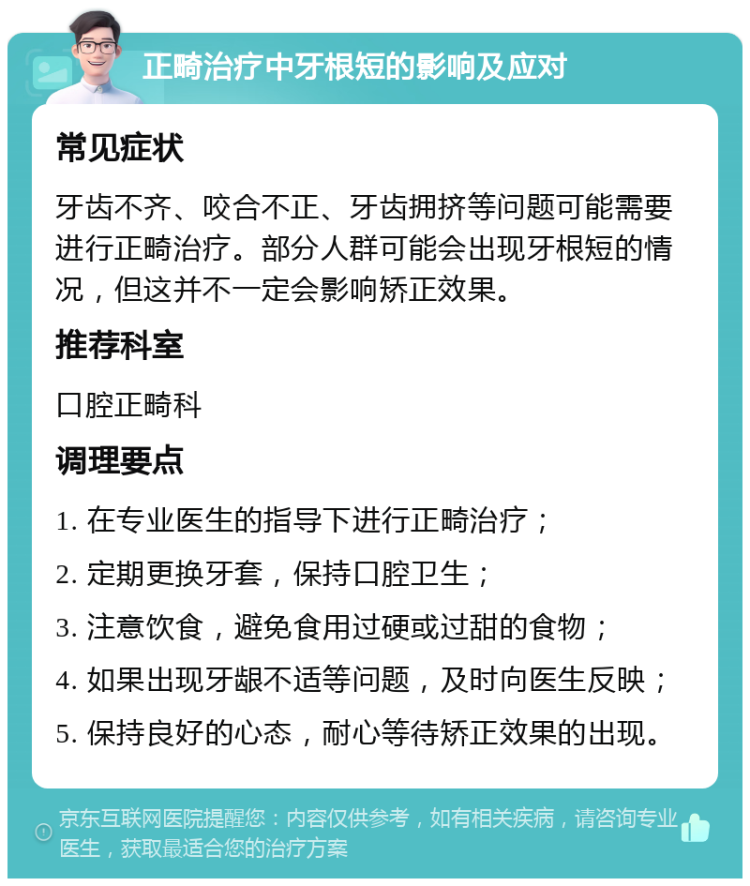 正畸治疗中牙根短的影响及应对 常见症状 牙齿不齐、咬合不正、牙齿拥挤等问题可能需要进行正畸治疗。部分人群可能会出现牙根短的情况，但这并不一定会影响矫正效果。 推荐科室 口腔正畸科 调理要点 1. 在专业医生的指导下进行正畸治疗； 2. 定期更换牙套，保持口腔卫生； 3. 注意饮食，避免食用过硬或过甜的食物； 4. 如果出现牙龈不适等问题，及时向医生反映； 5. 保持良好的心态，耐心等待矫正效果的出现。