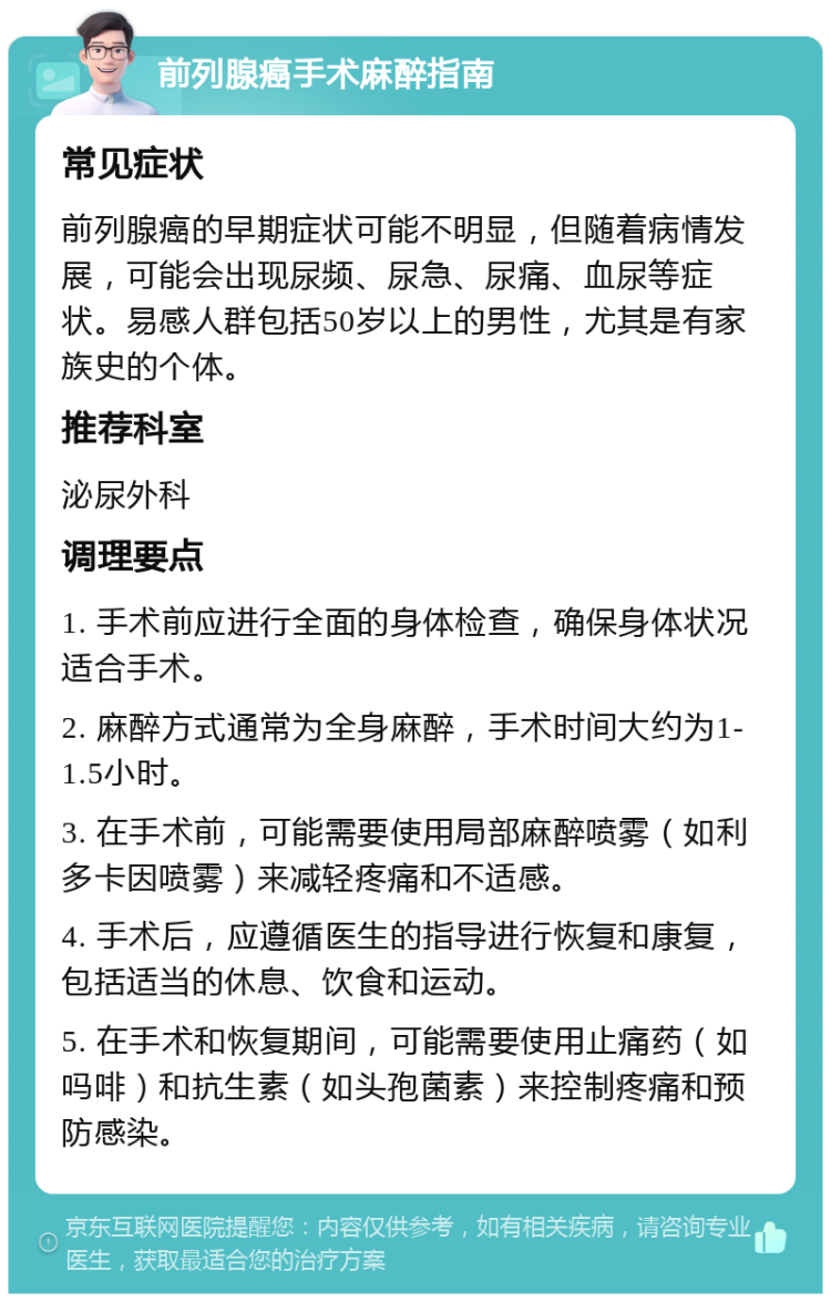 前列腺癌手术麻醉指南 常见症状 前列腺癌的早期症状可能不明显，但随着病情发展，可能会出现尿频、尿急、尿痛、血尿等症状。易感人群包括50岁以上的男性，尤其是有家族史的个体。 推荐科室 泌尿外科 调理要点 1. 手术前应进行全面的身体检查，确保身体状况适合手术。 2. 麻醉方式通常为全身麻醉，手术时间大约为1-1.5小时。 3. 在手术前，可能需要使用局部麻醉喷雾（如利多卡因喷雾）来减轻疼痛和不适感。 4. 手术后，应遵循医生的指导进行恢复和康复，包括适当的休息、饮食和运动。 5. 在手术和恢复期间，可能需要使用止痛药（如吗啡）和抗生素（如头孢菌素）来控制疼痛和预防感染。