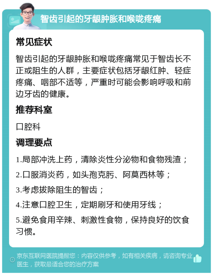 智齿引起的牙龈肿胀和喉咙疼痛 常见症状 智齿引起的牙龈肿胀和喉咙疼痛常见于智齿长不正或阻生的人群，主要症状包括牙龈红肿、轻症疼痛、咽部不适等，严重时可能会影响呼吸和前边牙齿的健康。 推荐科室 口腔科 调理要点 1.局部冲洗上药，清除炎性分泌物和食物残渣； 2.口服消炎药，如头孢克肟、阿莫西林等； 3.考虑拔除阻生的智齿； 4.注意口腔卫生，定期刷牙和使用牙线； 5.避免食用辛辣、刺激性食物，保持良好的饮食习惯。