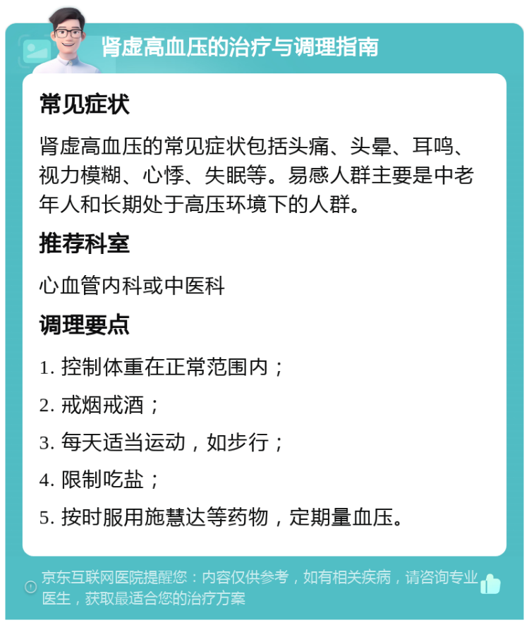 肾虚高血压的治疗与调理指南 常见症状 肾虚高血压的常见症状包括头痛、头晕、耳鸣、视力模糊、心悸、失眠等。易感人群主要是中老年人和长期处于高压环境下的人群。 推荐科室 心血管内科或中医科 调理要点 1. 控制体重在正常范围内； 2. 戒烟戒酒； 3. 每天适当运动，如步行； 4. 限制吃盐； 5. 按时服用施慧达等药物，定期量血压。