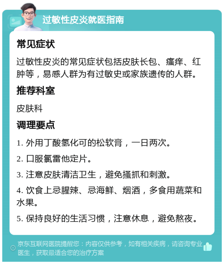 过敏性皮炎就医指南 常见症状 过敏性皮炎的常见症状包括皮肤长包、瘙痒、红肿等，易感人群为有过敏史或家族遗传的人群。 推荐科室 皮肤科 调理要点 1. 外用丁酸氢化可的松软膏，一日两次。 2. 口服氯雷他定片。 3. 注意皮肤清洁卫生，避免搔抓和刺激。 4. 饮食上忌腥辣、忌海鲜、烟酒，多食用蔬菜和水果。 5. 保持良好的生活习惯，注意休息，避免熬夜。