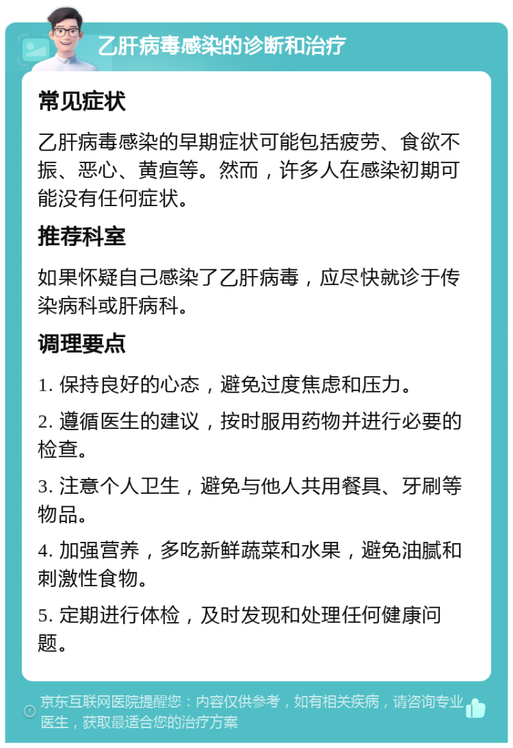 乙肝病毒感染的诊断和治疗 常见症状 乙肝病毒感染的早期症状可能包括疲劳、食欲不振、恶心、黄疸等。然而，许多人在感染初期可能没有任何症状。 推荐科室 如果怀疑自己感染了乙肝病毒，应尽快就诊于传染病科或肝病科。 调理要点 1. 保持良好的心态，避免过度焦虑和压力。 2. 遵循医生的建议，按时服用药物并进行必要的检查。 3. 注意个人卫生，避免与他人共用餐具、牙刷等物品。 4. 加强营养，多吃新鲜蔬菜和水果，避免油腻和刺激性食物。 5. 定期进行体检，及时发现和处理任何健康问题。