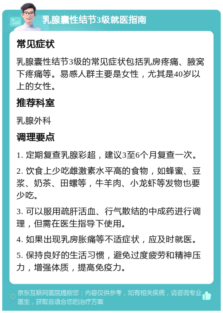 乳腺囊性结节3级就医指南 常见症状 乳腺囊性结节3级的常见症状包括乳房疼痛、腋窝下疼痛等。易感人群主要是女性，尤其是40岁以上的女性。 推荐科室 乳腺外科 调理要点 1. 定期复查乳腺彩超，建议3至6个月复查一次。 2. 饮食上少吃雌激素水平高的食物，如蜂蜜、豆浆、奶茶、田螺等，牛羊肉、小龙虾等发物也要少吃。 3. 可以服用疏肝活血、行气散结的中成药进行调理，但需在医生指导下使用。 4. 如果出现乳房胀痛等不适症状，应及时就医。 5. 保持良好的生活习惯，避免过度疲劳和精神压力，增强体质，提高免疫力。