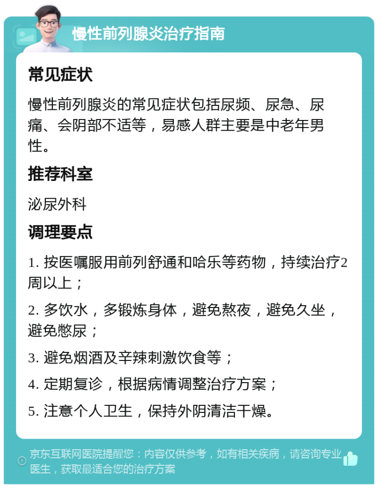 慢性前列腺炎治疗指南 常见症状 慢性前列腺炎的常见症状包括尿频、尿急、尿痛、会阴部不适等，易感人群主要是中老年男性。 推荐科室 泌尿外科 调理要点 1. 按医嘱服用前列舒通和哈乐等药物，持续治疗2周以上； 2. 多饮水，多锻炼身体，避免熬夜，避免久坐，避免憋尿； 3. 避免烟酒及辛辣刺激饮食等； 4. 定期复诊，根据病情调整治疗方案； 5. 注意个人卫生，保持外阴清洁干燥。