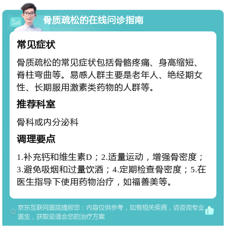 骨质疏松的在线问诊指南 常见症状 骨质疏松的常见症状包括骨骼疼痛、身高缩短、脊柱弯曲等。易感人群主要是老年人、绝经期女性、长期服用激素类药物的人群等。 推荐科室 骨科或内分泌科 调理要点 1.补充钙和维生素D；2.适量运动，增强骨密度；3.避免吸烟和过量饮酒；4.定期检查骨密度；5.在医生指导下使用药物治疗，如福善美等。