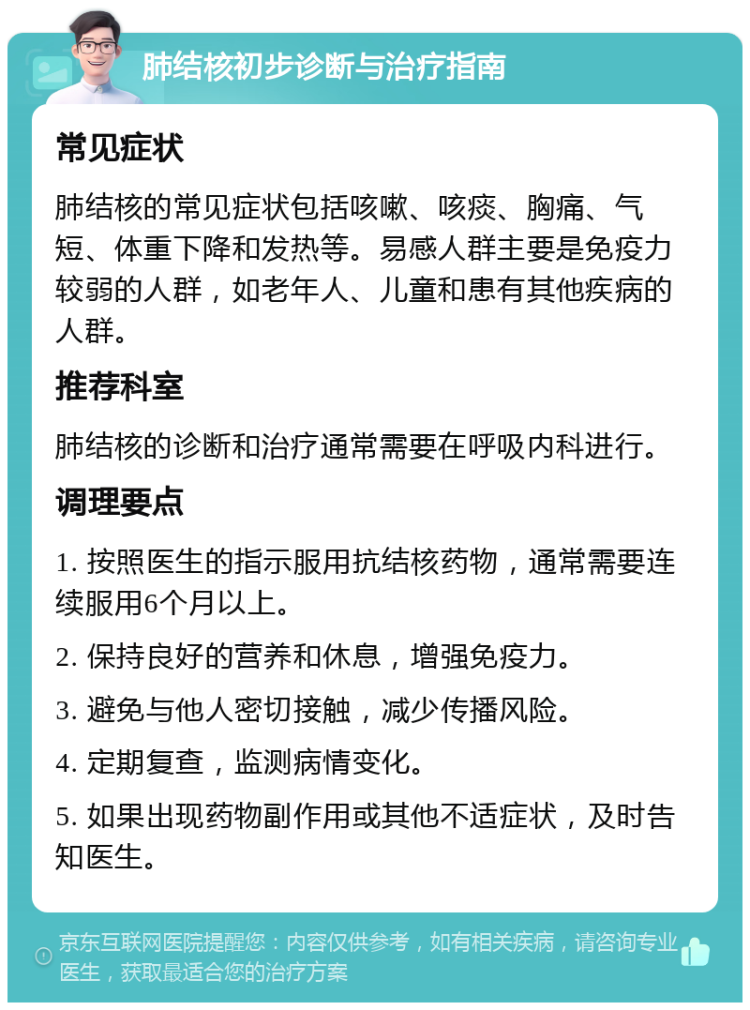 肺结核初步诊断与治疗指南 常见症状 肺结核的常见症状包括咳嗽、咳痰、胸痛、气短、体重下降和发热等。易感人群主要是免疫力较弱的人群，如老年人、儿童和患有其他疾病的人群。 推荐科室 肺结核的诊断和治疗通常需要在呼吸内科进行。 调理要点 1. 按照医生的指示服用抗结核药物，通常需要连续服用6个月以上。 2. 保持良好的营养和休息，增强免疫力。 3. 避免与他人密切接触，减少传播风险。 4. 定期复查，监测病情变化。 5. 如果出现药物副作用或其他不适症状，及时告知医生。