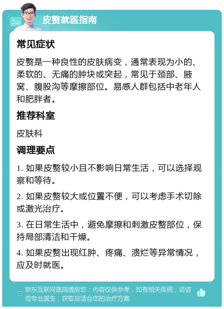 皮赘就医指南 常见症状 皮赘是一种良性的皮肤病变，通常表现为小的、柔软的、无痛的肿块或突起，常见于颈部、腋窝、腹股沟等摩擦部位。易感人群包括中老年人和肥胖者。 推荐科室 皮肤科 调理要点 1. 如果皮赘较小且不影响日常生活，可以选择观察和等待。 2. 如果皮赘较大或位置不便，可以考虑手术切除或激光治疗。 3. 在日常生活中，避免摩擦和刺激皮赘部位，保持局部清洁和干燥。 4. 如果皮赘出现红肿、疼痛、溃烂等异常情况，应及时就医。