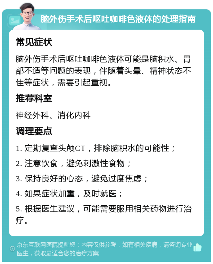 脑外伤手术后呕吐咖啡色液体的处理指南 常见症状 脑外伤手术后呕吐咖啡色液体可能是脑积水、胃部不适等问题的表现，伴随着头晕、精神状态不佳等症状，需要引起重视。 推荐科室 神经外科、消化内科 调理要点 1. 定期复查头颅CT，排除脑积水的可能性； 2. 注意饮食，避免刺激性食物； 3. 保持良好的心态，避免过度焦虑； 4. 如果症状加重，及时就医； 5. 根据医生建议，可能需要服用相关药物进行治疗。