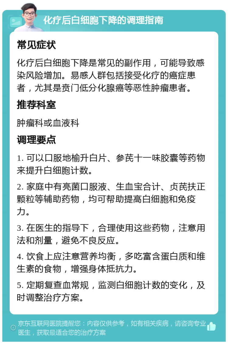 化疗后白细胞下降的调理指南 常见症状 化疗后白细胞下降是常见的副作用，可能导致感染风险增加。易感人群包括接受化疗的癌症患者，尤其是贲门低分化腺癌等恶性肿瘤患者。 推荐科室 肿瘤科或血液科 调理要点 1. 可以口服地榆升白片、参芪十一味胶囊等药物来提升白细胞计数。 2. 家庭中有亮菌口服液、生血宝合计、贞芪扶正颗粒等辅助药物，均可帮助提高白细胞和免疫力。 3. 在医生的指导下，合理使用这些药物，注意用法和剂量，避免不良反应。 4. 饮食上应注意营养均衡，多吃富含蛋白质和维生素的食物，增强身体抵抗力。 5. 定期复查血常规，监测白细胞计数的变化，及时调整治疗方案。