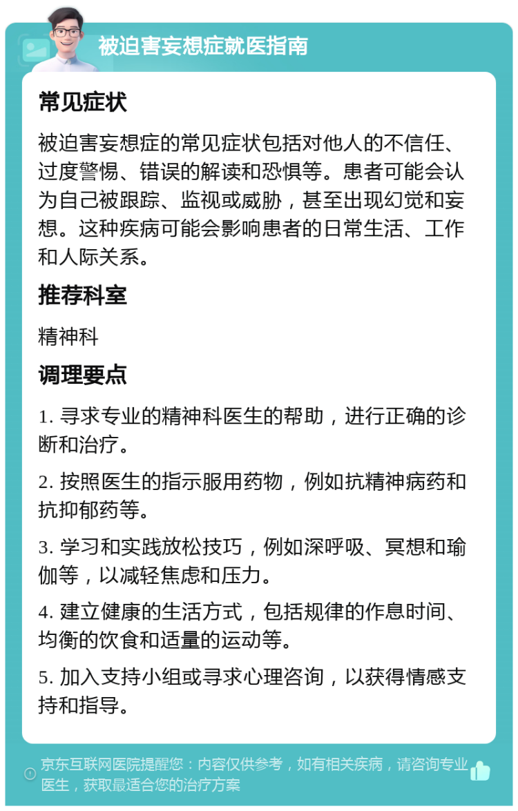 被迫害妄想症就医指南 常见症状 被迫害妄想症的常见症状包括对他人的不信任、过度警惕、错误的解读和恐惧等。患者可能会认为自己被跟踪、监视或威胁，甚至出现幻觉和妄想。这种疾病可能会影响患者的日常生活、工作和人际关系。 推荐科室 精神科 调理要点 1. 寻求专业的精神科医生的帮助，进行正确的诊断和治疗。 2. 按照医生的指示服用药物，例如抗精神病药和抗抑郁药等。 3. 学习和实践放松技巧，例如深呼吸、冥想和瑜伽等，以减轻焦虑和压力。 4. 建立健康的生活方式，包括规律的作息时间、均衡的饮食和适量的运动等。 5. 加入支持小组或寻求心理咨询，以获得情感支持和指导。