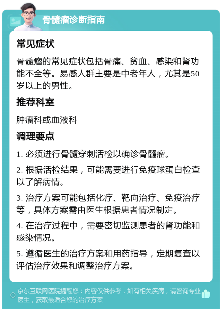 骨髓瘤诊断指南 常见症状 骨髓瘤的常见症状包括骨痛、贫血、感染和肾功能不全等。易感人群主要是中老年人，尤其是50岁以上的男性。 推荐科室 肿瘤科或血液科 调理要点 1. 必须进行骨髓穿刺活检以确诊骨髓瘤。 2. 根据活检结果，可能需要进行免疫球蛋白检查以了解病情。 3. 治疗方案可能包括化疗、靶向治疗、免疫治疗等，具体方案需由医生根据患者情况制定。 4. 在治疗过程中，需要密切监测患者的肾功能和感染情况。 5. 遵循医生的治疗方案和用药指导，定期复查以评估治疗效果和调整治疗方案。