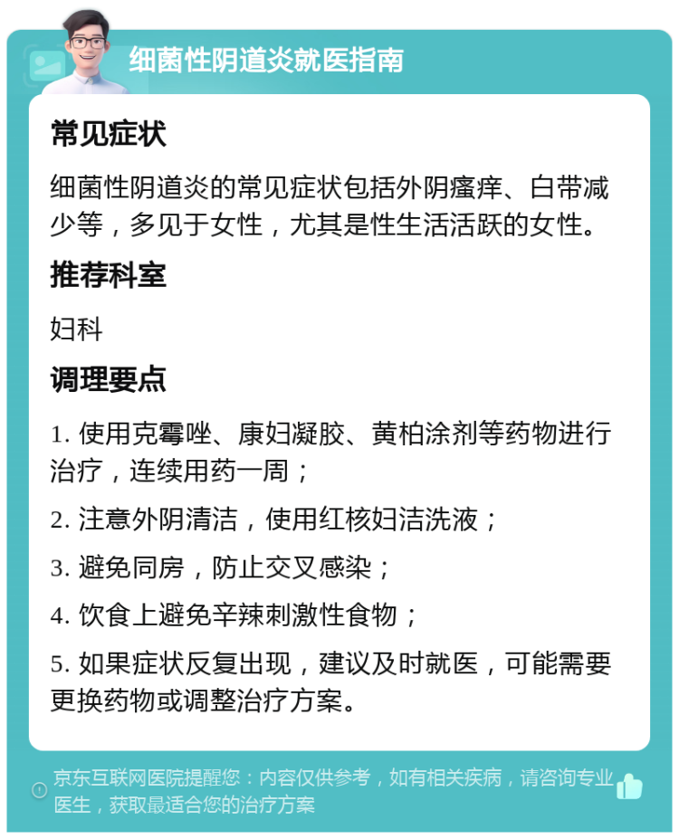 细菌性阴道炎就医指南 常见症状 细菌性阴道炎的常见症状包括外阴瘙痒、白带减少等，多见于女性，尤其是性生活活跃的女性。 推荐科室 妇科 调理要点 1. 使用克霉唑、康妇凝胶、黄柏涂剂等药物进行治疗，连续用药一周； 2. 注意外阴清洁，使用红核妇洁洗液； 3. 避免同房，防止交叉感染； 4. 饮食上避免辛辣刺激性食物； 5. 如果症状反复出现，建议及时就医，可能需要更换药物或调整治疗方案。