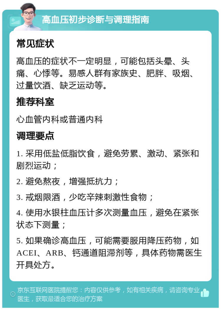 高血压初步诊断与调理指南 常见症状 高血压的症状不一定明显，可能包括头晕、头痛、心悸等。易感人群有家族史、肥胖、吸烟、过量饮酒、缺乏运动等。 推荐科室 心血管内科或普通内科 调理要点 1. 采用低盐低脂饮食，避免劳累、激动、紧张和剧烈运动； 2. 避免熬夜，增强抵抗力； 3. 戒烟限酒，少吃辛辣刺激性食物； 4. 使用水银柱血压计多次测量血压，避免在紧张状态下测量； 5. 如果确诊高血压，可能需要服用降压药物，如ACEI、ARB、钙通道阻滞剂等，具体药物需医生开具处方。