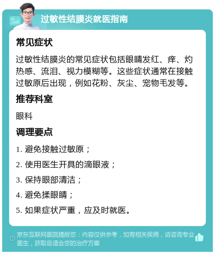 过敏性结膜炎就医指南 常见症状 过敏性结膜炎的常见症状包括眼睛发红、痒、灼热感、流泪、视力模糊等。这些症状通常在接触过敏原后出现，例如花粉、灰尘、宠物毛发等。 推荐科室 眼科 调理要点 1. 避免接触过敏原； 2. 使用医生开具的滴眼液； 3. 保持眼部清洁； 4. 避免揉眼睛； 5. 如果症状严重，应及时就医。