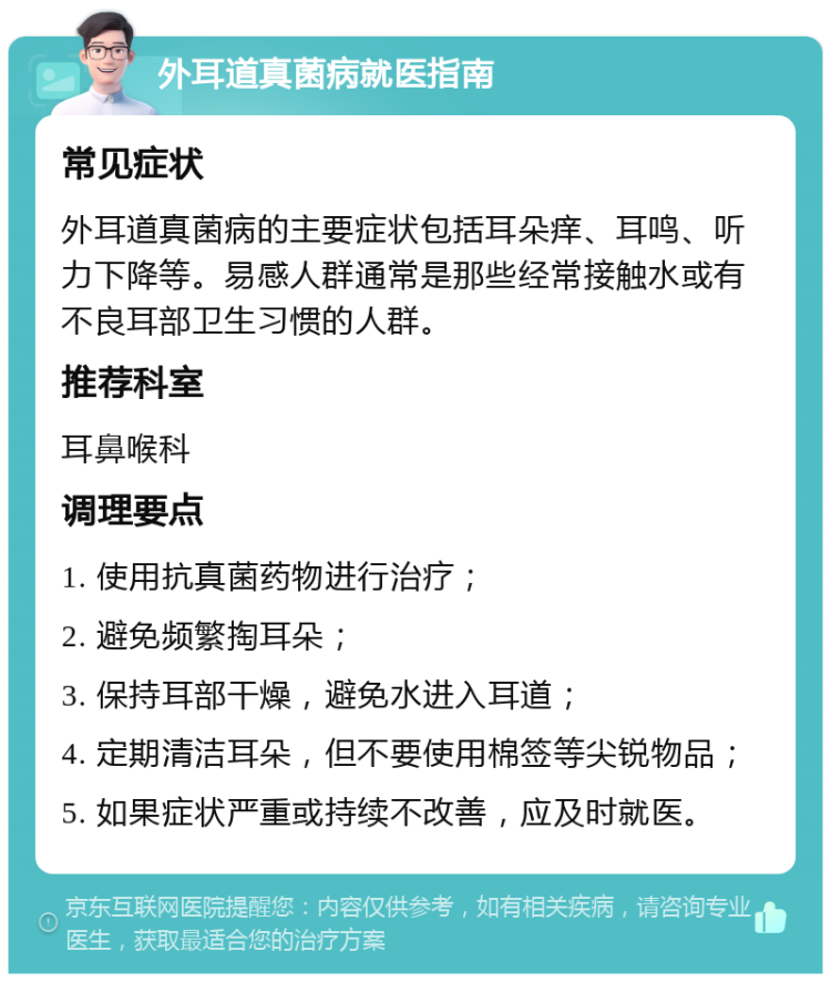 外耳道真菌病就医指南 常见症状 外耳道真菌病的主要症状包括耳朵痒、耳鸣、听力下降等。易感人群通常是那些经常接触水或有不良耳部卫生习惯的人群。 推荐科室 耳鼻喉科 调理要点 1. 使用抗真菌药物进行治疗； 2. 避免频繁掏耳朵； 3. 保持耳部干燥，避免水进入耳道； 4. 定期清洁耳朵，但不要使用棉签等尖锐物品； 5. 如果症状严重或持续不改善，应及时就医。