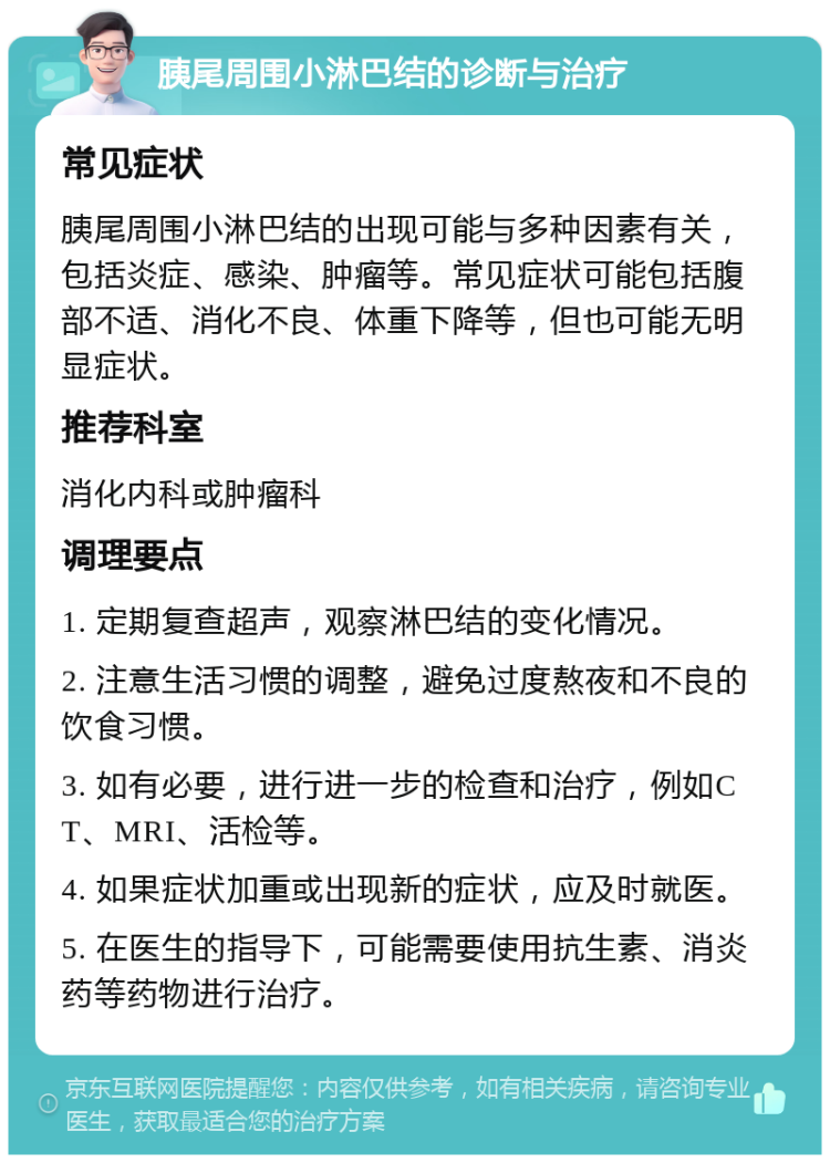 胰尾周围小淋巴结的诊断与治疗 常见症状 胰尾周围小淋巴结的出现可能与多种因素有关，包括炎症、感染、肿瘤等。常见症状可能包括腹部不适、消化不良、体重下降等，但也可能无明显症状。 推荐科室 消化内科或肿瘤科 调理要点 1. 定期复查超声，观察淋巴结的变化情况。 2. 注意生活习惯的调整，避免过度熬夜和不良的饮食习惯。 3. 如有必要，进行进一步的检查和治疗，例如CT、MRI、活检等。 4. 如果症状加重或出现新的症状，应及时就医。 5. 在医生的指导下，可能需要使用抗生素、消炎药等药物进行治疗。