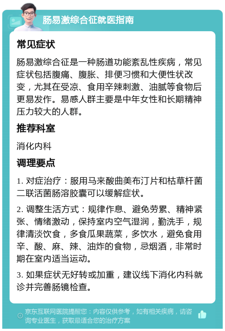 肠易激综合征就医指南 常见症状 肠易激综合征是一种肠道功能紊乱性疾病，常见症状包括腹痛、腹胀、排便习惯和大便性状改变，尤其在受凉、食用辛辣刺激、油腻等食物后更易发作。易感人群主要是中年女性和长期精神压力较大的人群。 推荐科室 消化内科 调理要点 1. 对症治疗：服用马来酸曲美布汀片和枯草杆菌二联活菌肠溶胶囊可以缓解症状。 2. 调整生活方式：规律作息、避免劳累、精神紧张、情绪激动，保持室内空气湿润，勤洗手，规律清淡饮食，多食瓜果蔬菜，多饮水，避免食用辛、酸、麻、辣、油炸的食物，忌烟酒，非常时期在室内适当运动。 3. 如果症状无好转或加重，建议线下消化内科就诊并完善肠镜检查。