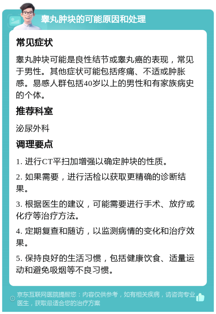 睾丸肿块的可能原因和处理 常见症状 睾丸肿块可能是良性结节或睾丸癌的表现，常见于男性。其他症状可能包括疼痛、不适或肿胀感。易感人群包括40岁以上的男性和有家族病史的个体。 推荐科室 泌尿外科 调理要点 1. 进行CT平扫加增强以确定肿块的性质。 2. 如果需要，进行活检以获取更精确的诊断结果。 3. 根据医生的建议，可能需要进行手术、放疗或化疗等治疗方法。 4. 定期复查和随访，以监测病情的变化和治疗效果。 5. 保持良好的生活习惯，包括健康饮食、适量运动和避免吸烟等不良习惯。