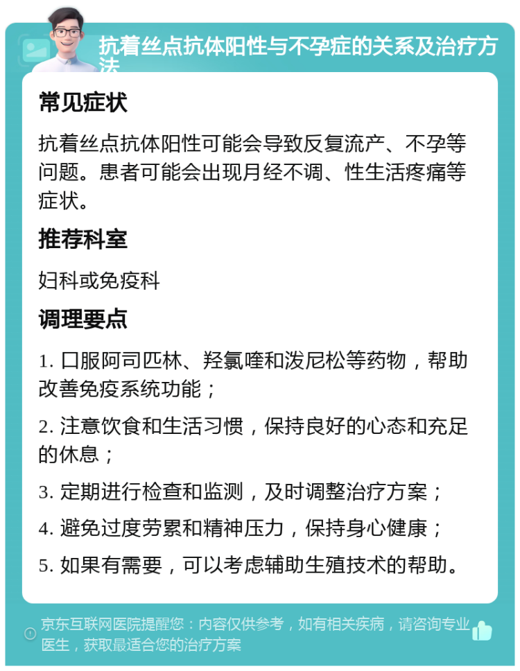 抗着丝点抗体阳性与不孕症的关系及治疗方法 常见症状 抗着丝点抗体阳性可能会导致反复流产、不孕等问题。患者可能会出现月经不调、性生活疼痛等症状。 推荐科室 妇科或免疫科 调理要点 1. 口服阿司匹林、羟氯喹和泼尼松等药物，帮助改善免疫系统功能； 2. 注意饮食和生活习惯，保持良好的心态和充足的休息； 3. 定期进行检查和监测，及时调整治疗方案； 4. 避免过度劳累和精神压力，保持身心健康； 5. 如果有需要，可以考虑辅助生殖技术的帮助。