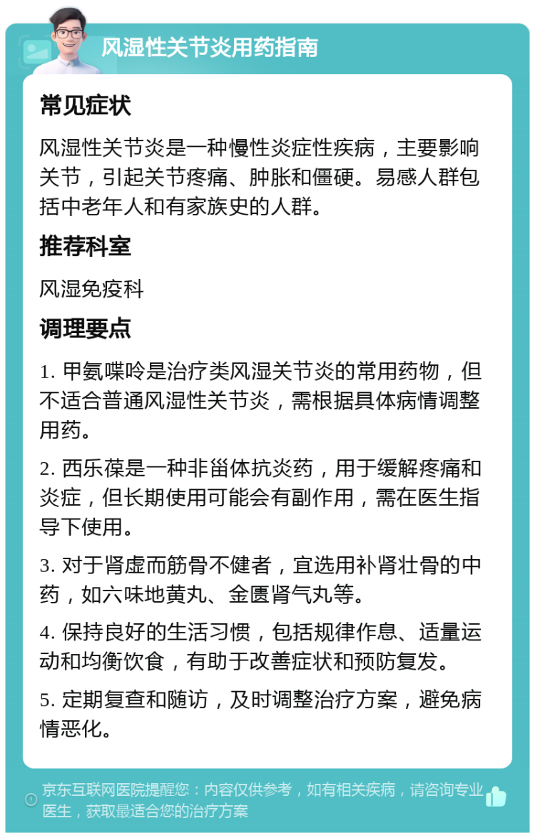 风湿性关节炎用药指南 常见症状 风湿性关节炎是一种慢性炎症性疾病，主要影响关节，引起关节疼痛、肿胀和僵硬。易感人群包括中老年人和有家族史的人群。 推荐科室 风湿免疫科 调理要点 1. 甲氨喋呤是治疗类风湿关节炎的常用药物，但不适合普通风湿性关节炎，需根据具体病情调整用药。 2. 西乐葆是一种非甾体抗炎药，用于缓解疼痛和炎症，但长期使用可能会有副作用，需在医生指导下使用。 3. 对于肾虚而筋骨不健者，宜选用补肾壮骨的中药，如六味地黄丸、金匮肾气丸等。 4. 保持良好的生活习惯，包括规律作息、适量运动和均衡饮食，有助于改善症状和预防复发。 5. 定期复查和随访，及时调整治疗方案，避免病情恶化。