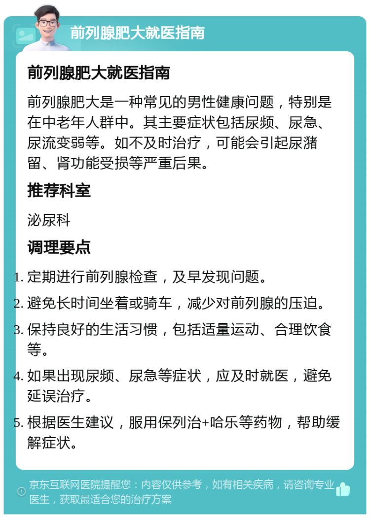 前列腺肥大就医指南 前列腺肥大就医指南 前列腺肥大是一种常见的男性健康问题，特别是在中老年人群中。其主要症状包括尿频、尿急、尿流变弱等。如不及时治疗，可能会引起尿潴留、肾功能受损等严重后果。 推荐科室 泌尿科 调理要点 定期进行前列腺检查，及早发现问题。 避免长时间坐着或骑车，减少对前列腺的压迫。 保持良好的生活习惯，包括适量运动、合理饮食等。 如果出现尿频、尿急等症状，应及时就医，避免延误治疗。 根据医生建议，服用保列治+哈乐等药物，帮助缓解症状。