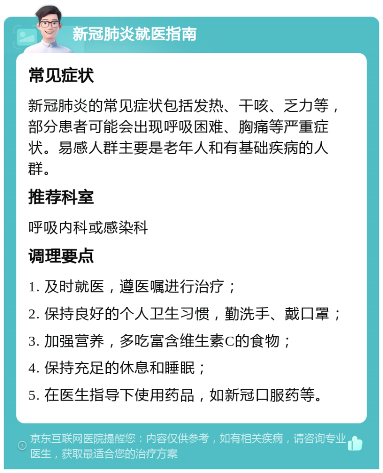 新冠肺炎就医指南 常见症状 新冠肺炎的常见症状包括发热、干咳、乏力等，部分患者可能会出现呼吸困难、胸痛等严重症状。易感人群主要是老年人和有基础疾病的人群。 推荐科室 呼吸内科或感染科 调理要点 1. 及时就医，遵医嘱进行治疗； 2. 保持良好的个人卫生习惯，勤洗手、戴口罩； 3. 加强营养，多吃富含维生素C的食物； 4. 保持充足的休息和睡眠； 5. 在医生指导下使用药品，如新冠口服药等。