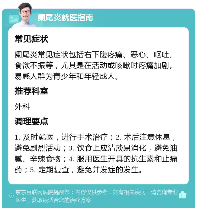 阑尾炎就医指南 常见症状 阑尾炎常见症状包括右下腹疼痛、恶心、呕吐、食欲不振等，尤其是在活动或咳嗽时疼痛加剧。易感人群为青少年和年轻成人。 推荐科室 外科 调理要点 1. 及时就医，进行手术治疗；2. 术后注意休息，避免剧烈活动；3. 饮食上应清淡易消化，避免油腻、辛辣食物；4. 服用医生开具的抗生素和止痛药；5. 定期复查，避免并发症的发生。