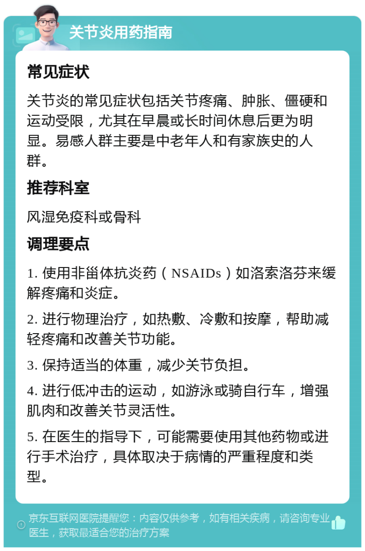 关节炎用药指南 常见症状 关节炎的常见症状包括关节疼痛、肿胀、僵硬和运动受限，尤其在早晨或长时间休息后更为明显。易感人群主要是中老年人和有家族史的人群。 推荐科室 风湿免疫科或骨科 调理要点 1. 使用非甾体抗炎药（NSAIDs）如洛索洛芬来缓解疼痛和炎症。 2. 进行物理治疗，如热敷、冷敷和按摩，帮助减轻疼痛和改善关节功能。 3. 保持适当的体重，减少关节负担。 4. 进行低冲击的运动，如游泳或骑自行车，增强肌肉和改善关节灵活性。 5. 在医生的指导下，可能需要使用其他药物或进行手术治疗，具体取决于病情的严重程度和类型。