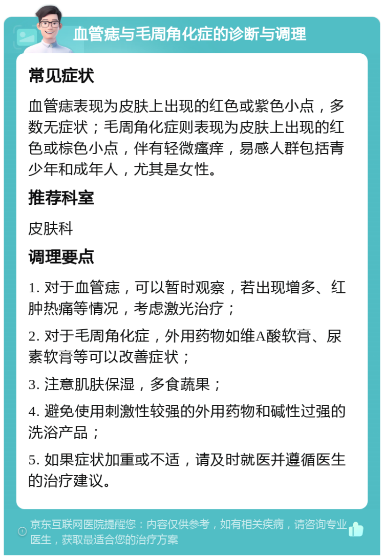 血管痣与毛周角化症的诊断与调理 常见症状 血管痣表现为皮肤上出现的红色或紫色小点，多数无症状；毛周角化症则表现为皮肤上出现的红色或棕色小点，伴有轻微瘙痒，易感人群包括青少年和成年人，尤其是女性。 推荐科室 皮肤科 调理要点 1. 对于血管痣，可以暂时观察，若出现增多、红肿热痛等情况，考虑激光治疗； 2. 对于毛周角化症，外用药物如维A酸软膏、尿素软膏等可以改善症状； 3. 注意肌肤保湿，多食蔬果； 4. 避免使用刺激性较强的外用药物和碱性过强的洗浴产品； 5. 如果症状加重或不适，请及时就医并遵循医生的治疗建议。