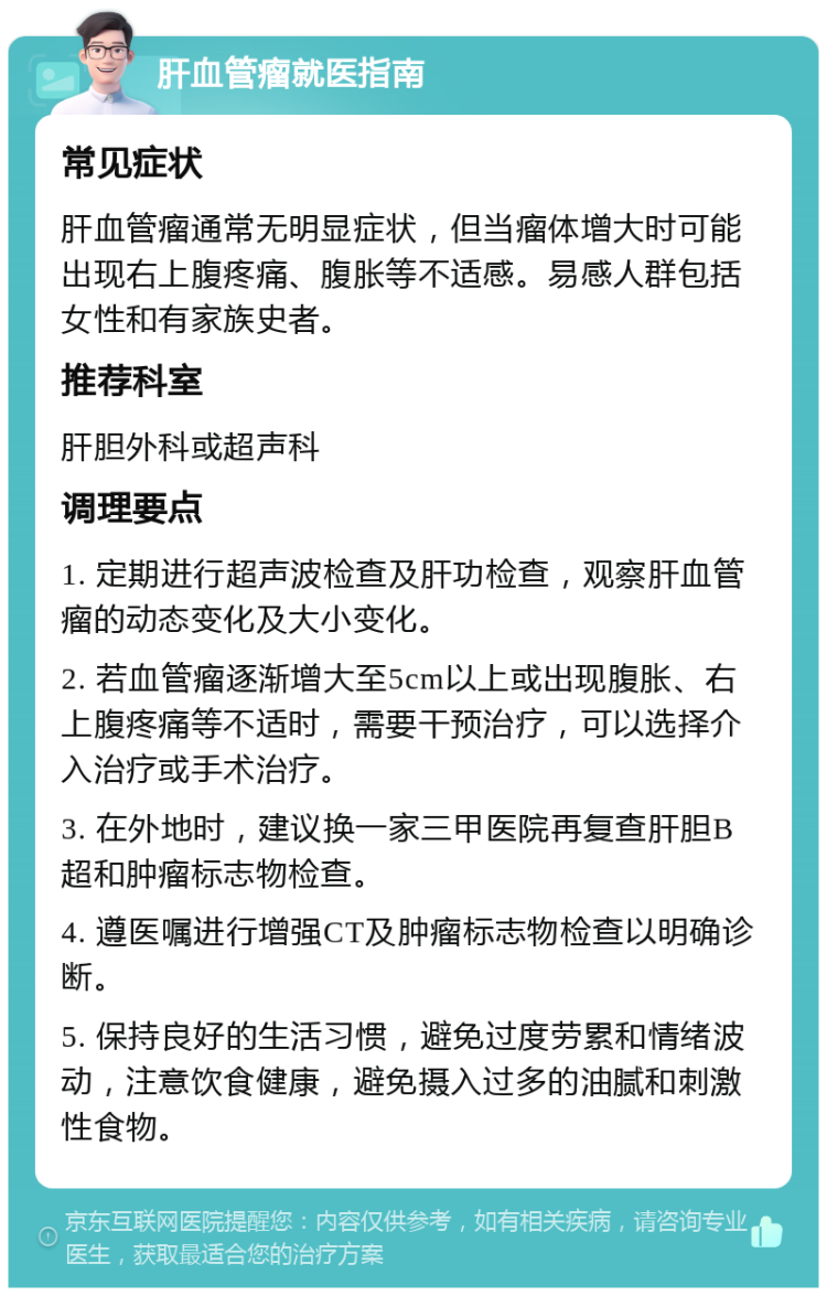 肝血管瘤就医指南 常见症状 肝血管瘤通常无明显症状，但当瘤体增大时可能出现右上腹疼痛、腹胀等不适感。易感人群包括女性和有家族史者。 推荐科室 肝胆外科或超声科 调理要点 1. 定期进行超声波检查及肝功检查，观察肝血管瘤的动态变化及大小变化。 2. 若血管瘤逐渐增大至5cm以上或出现腹胀、右上腹疼痛等不适时，需要干预治疗，可以选择介入治疗或手术治疗。 3. 在外地时，建议换一家三甲医院再复查肝胆B超和肿瘤标志物检查。 4. 遵医嘱进行增强CT及肿瘤标志物检查以明确诊断。 5. 保持良好的生活习惯，避免过度劳累和情绪波动，注意饮食健康，避免摄入过多的油腻和刺激性食物。