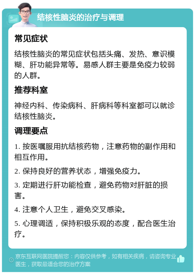 结核性脑炎的治疗与调理 常见症状 结核性脑炎的常见症状包括头痛、发热、意识模糊、肝功能异常等。易感人群主要是免疫力较弱的人群。 推荐科室 神经内科、传染病科、肝病科等科室都可以就诊结核性脑炎。 调理要点 1. 按医嘱服用抗结核药物，注意药物的副作用和相互作用。 2. 保持良好的营养状态，增强免疫力。 3. 定期进行肝功能检查，避免药物对肝脏的损害。 4. 注意个人卫生，避免交叉感染。 5. 心理调适，保持积极乐观的态度，配合医生治疗。