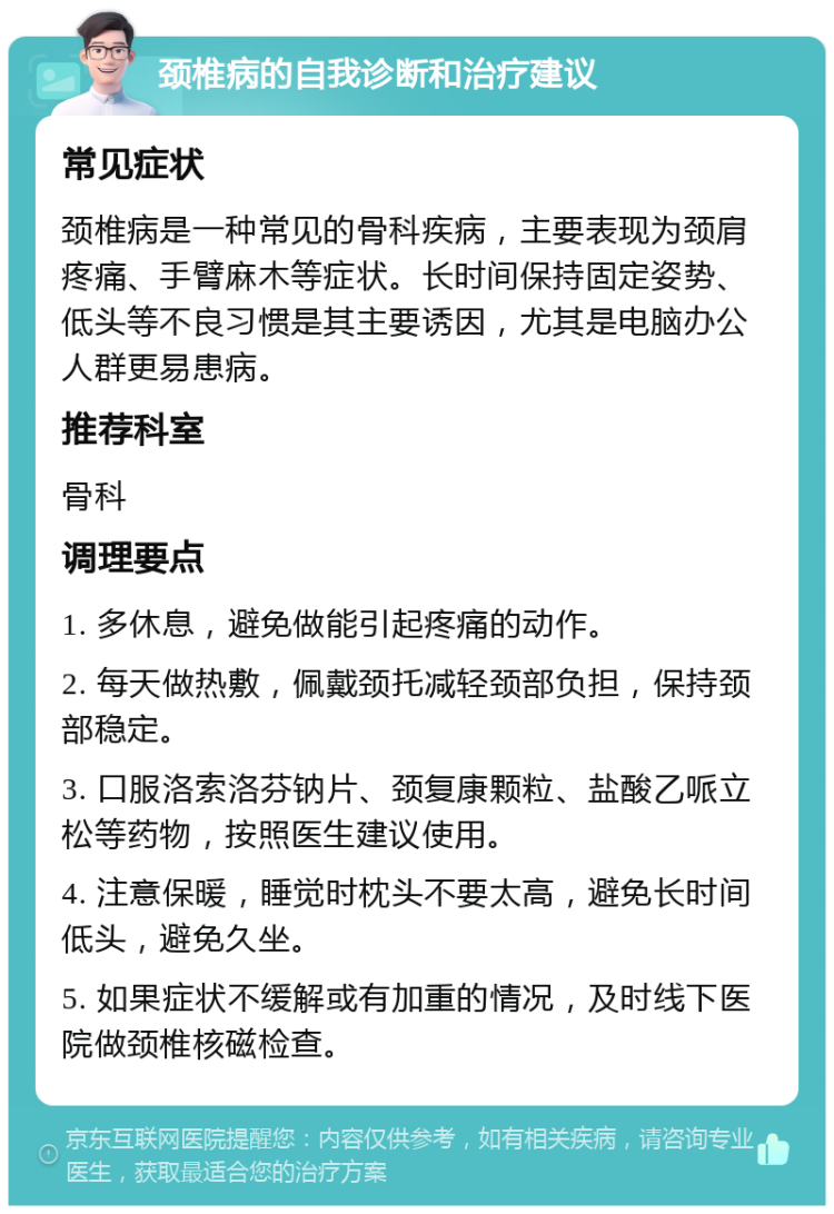 颈椎病的自我诊断和治疗建议 常见症状 颈椎病是一种常见的骨科疾病，主要表现为颈肩疼痛、手臂麻木等症状。长时间保持固定姿势、低头等不良习惯是其主要诱因，尤其是电脑办公人群更易患病。 推荐科室 骨科 调理要点 1. 多休息，避免做能引起疼痛的动作。 2. 每天做热敷，佩戴颈托减轻颈部负担，保持颈部稳定。 3. 口服洛索洛芬钠片、颈复康颗粒、盐酸乙哌立松等药物，按照医生建议使用。 4. 注意保暖，睡觉时枕头不要太高，避免长时间低头，避免久坐。 5. 如果症状不缓解或有加重的情况，及时线下医院做颈椎核磁检查。