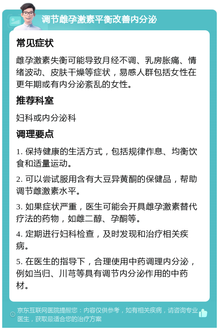 调节雌孕激素平衡改善内分泌 常见症状 雌孕激素失衡可能导致月经不调、乳房胀痛、情绪波动、皮肤干燥等症状，易感人群包括女性在更年期或有内分泌紊乱的女性。 推荐科室 妇科或内分泌科 调理要点 1. 保持健康的生活方式，包括规律作息、均衡饮食和适量运动。 2. 可以尝试服用含有大豆异黄酮的保健品，帮助调节雌激素水平。 3. 如果症状严重，医生可能会开具雌孕激素替代疗法的药物，如雌二醇、孕酮等。 4. 定期进行妇科检查，及时发现和治疗相关疾病。 5. 在医生的指导下，合理使用中药调理内分泌，例如当归、川芎等具有调节内分泌作用的中药材。