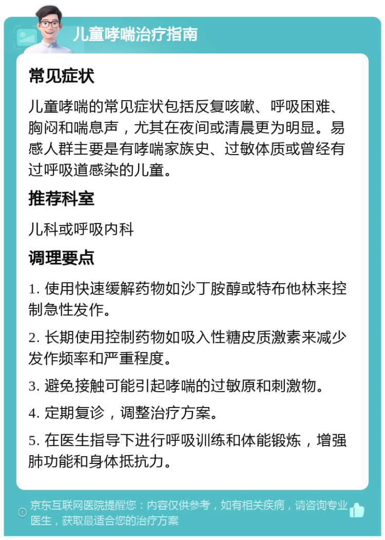 儿童哮喘治疗指南 常见症状 儿童哮喘的常见症状包括反复咳嗽、呼吸困难、胸闷和喘息声，尤其在夜间或清晨更为明显。易感人群主要是有哮喘家族史、过敏体质或曾经有过呼吸道感染的儿童。 推荐科室 儿科或呼吸内科 调理要点 1. 使用快速缓解药物如沙丁胺醇或特布他林来控制急性发作。 2. 长期使用控制药物如吸入性糖皮质激素来减少发作频率和严重程度。 3. 避免接触可能引起哮喘的过敏原和刺激物。 4. 定期复诊，调整治疗方案。 5. 在医生指导下进行呼吸训练和体能锻炼，增强肺功能和身体抵抗力。