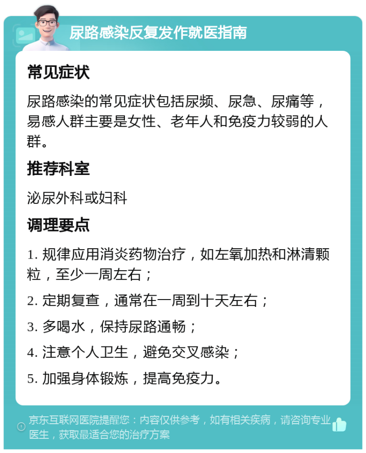 尿路感染反复发作就医指南 常见症状 尿路感染的常见症状包括尿频、尿急、尿痛等，易感人群主要是女性、老年人和免疫力较弱的人群。 推荐科室 泌尿外科或妇科 调理要点 1. 规律应用消炎药物治疗，如左氧加热和淋清颗粒，至少一周左右； 2. 定期复查，通常在一周到十天左右； 3. 多喝水，保持尿路通畅； 4. 注意个人卫生，避免交叉感染； 5. 加强身体锻炼，提高免疫力。