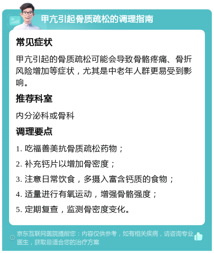 甲亢引起骨质疏松的调理指南 常见症状 甲亢引起的骨质疏松可能会导致骨骼疼痛、骨折风险增加等症状，尤其是中老年人群更易受到影响。 推荐科室 内分泌科或骨科 调理要点 1. 吃福善美抗骨质疏松药物； 2. 补充钙片以增加骨密度； 3. 注意日常饮食，多摄入富含钙质的食物； 4. 适量进行有氧运动，增强骨骼强度； 5. 定期复查，监测骨密度变化。